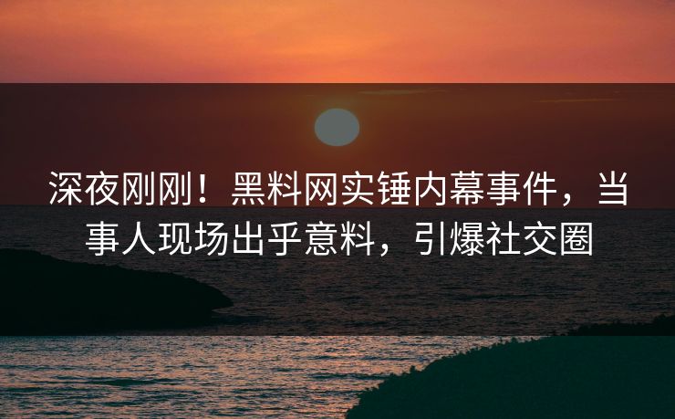 深夜刚刚！黑料网实锤内幕事件，当事人现场出乎意料，引爆社交圈