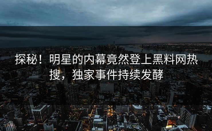 探秘！明星的内幕竟然登上黑料网热搜，独家事件持续发酵