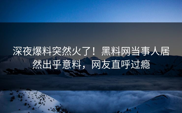 深夜爆料突然火了！黑料网当事人居然出乎意料，网友直呼过瘾