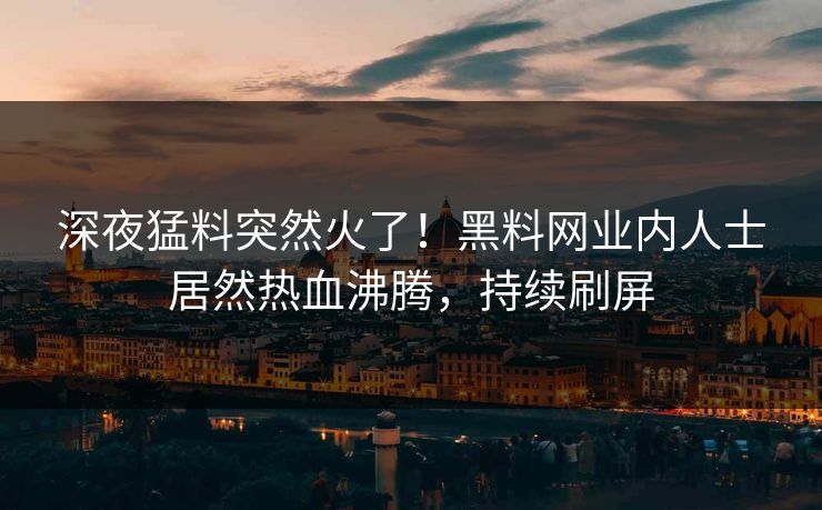 深夜猛料突然火了！黑料网业内人士居然热血沸腾，持续刷屏