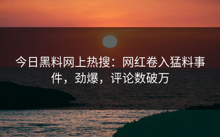 今日黑料网上热搜：网红卷入猛料事件，劲爆，评论数破万