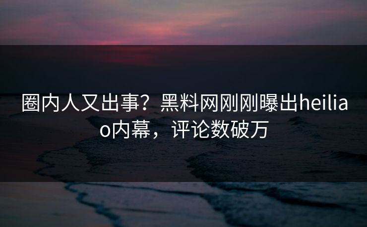 圈内人又出事？黑料网刚刚曝出heiliao内幕，评论数破万