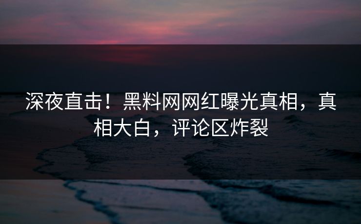 深夜直击！黑料网网红曝光真相，真相大白，评论区炸裂