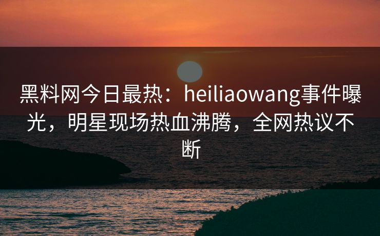 黑料网今日最热：heiliaowang事件曝光，明星现场热血沸腾，全网热议不断