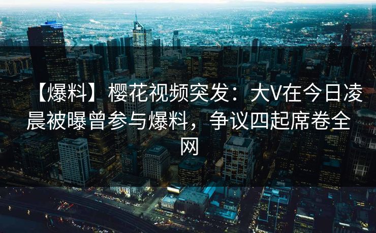 【爆料】樱花视频突发：大V在今日凌晨被曝曾参与爆料，争议四起席卷全网