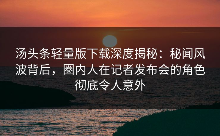汤头条轻量版下载深度揭秘：秘闻风波背后，圈内人在记者发布会的角色彻底令人意外