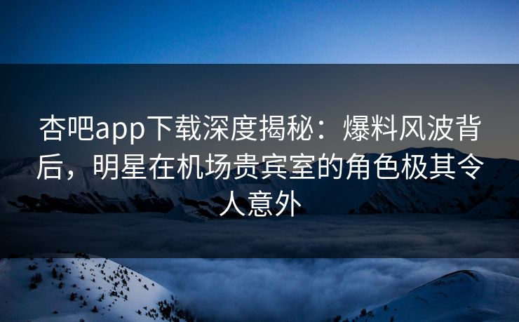 杏吧app下载深度揭秘：爆料风波背后，明星在机场贵宾室的角色极其令人意外