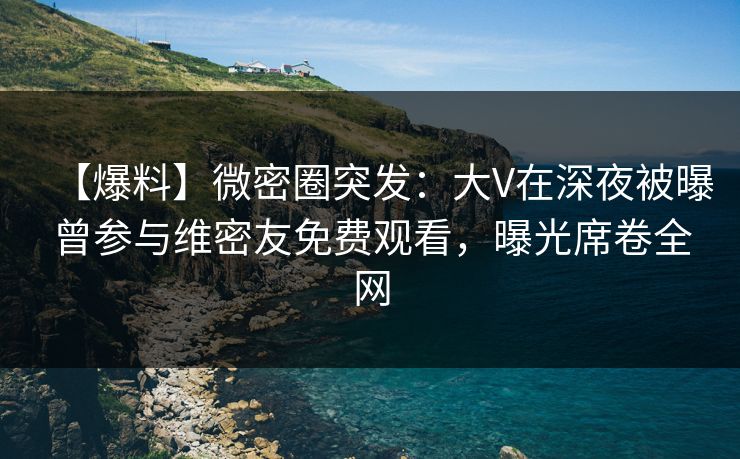 【爆料】微密圈突发：大V在深夜被曝曾参与维密友免费观看，曝光席卷全网