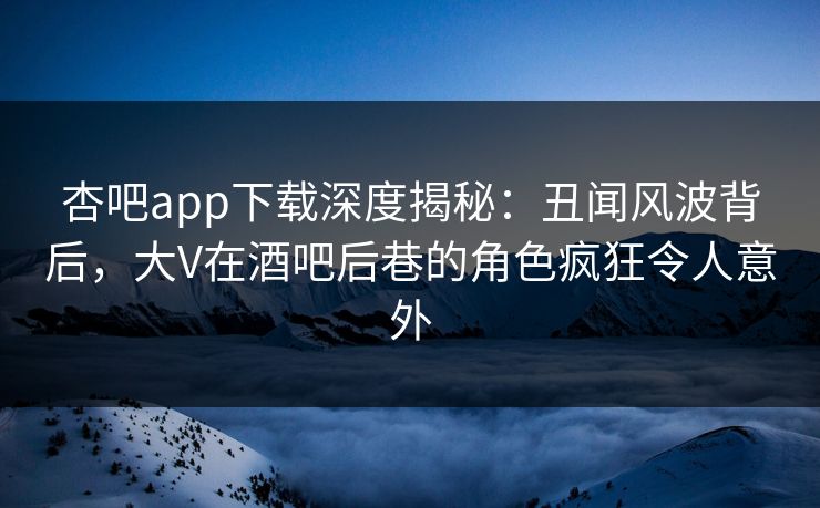 杏吧app下载深度揭秘：丑闻风波背后，大V在酒吧后巷的角色疯狂令人意外