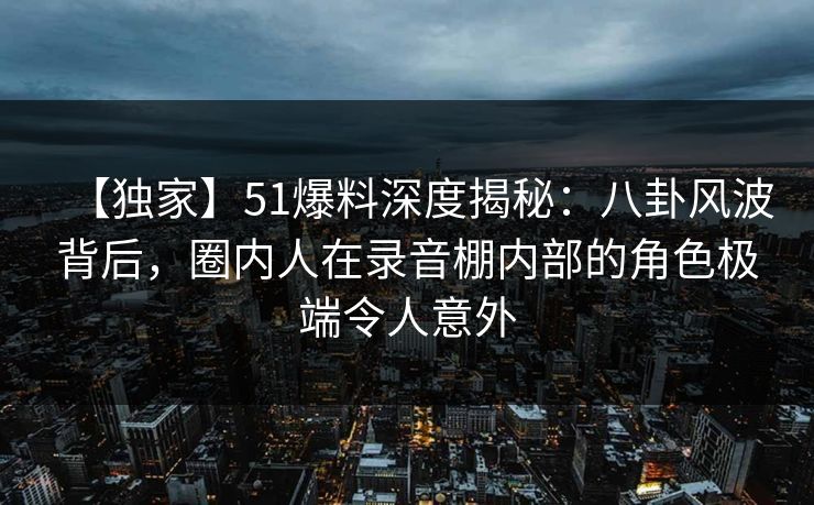 【独家】51爆料深度揭秘:八卦风波背后,圈内人在录音棚内部的角色极端令人意外 【独家】51爆料深度揭秘:八卦风波背后,圈内人在录音棚内部的角色极端令人意外