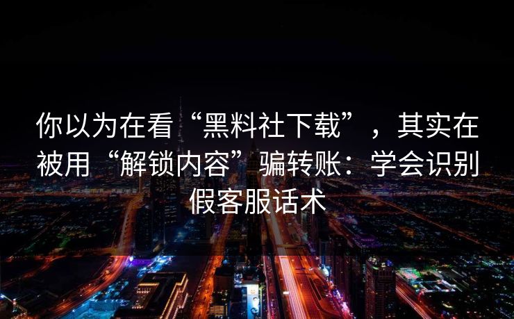 你以为在看“黑料社下载”，其实在被用“解锁内容”骗转账：学会识别假客服话术