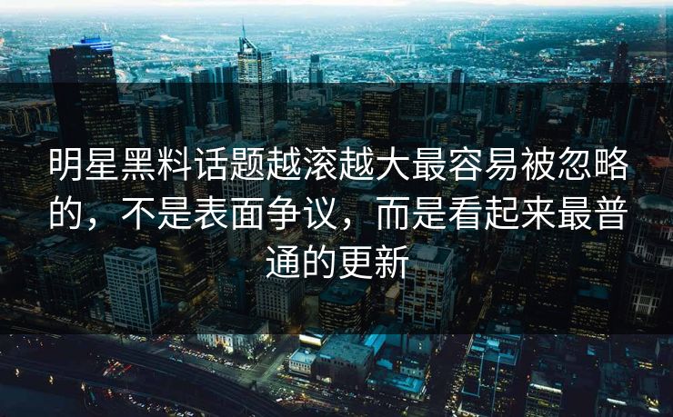 明星黑料话题越滚越大最容易被忽略的，不是表面争议，而是看起来最普通的更新