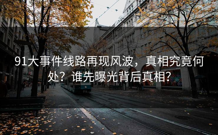 91大事件线路再现风波，真相究竟何处？谁先曝光背后真相？