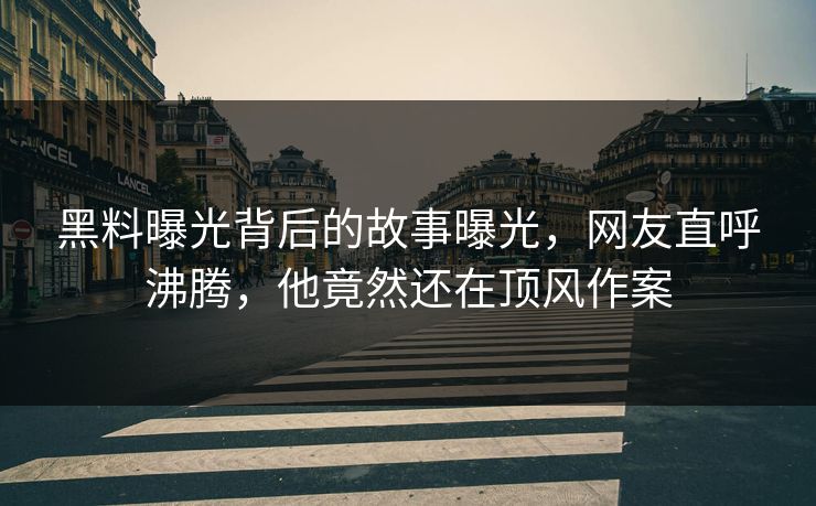 黑料曝光背后的故事曝光，网友直呼沸腾，他竟然还在顶风作案