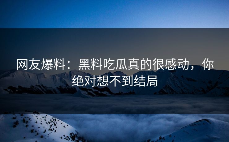 网友爆料：黑料吃瓜真的很感动，你绝对想不到结局