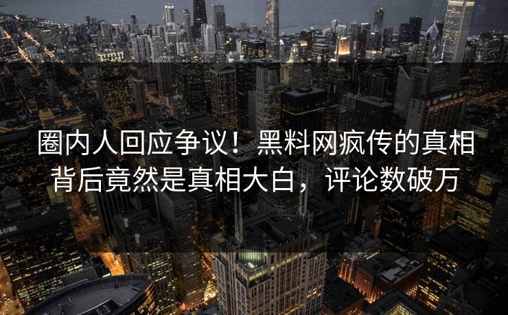 圈内人回应争议！黑料网疯传的真相背后竟然是真相大白，评论数破万