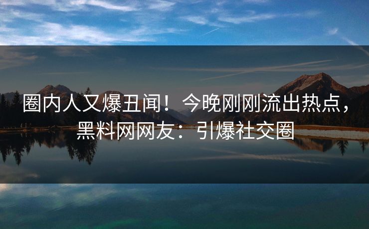 圈内人又爆丑闻！今晚刚刚流出热点，黑料网网友：引爆社交圈