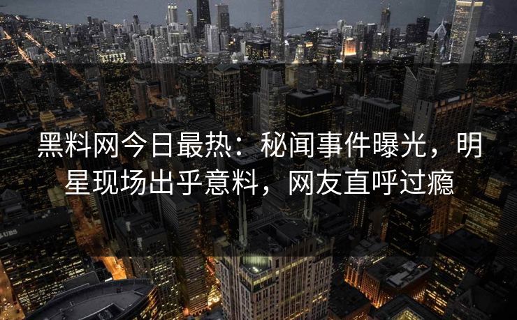 黑料网今日最热：秘闻事件曝光，明星现场出乎意料，网友直呼过瘾