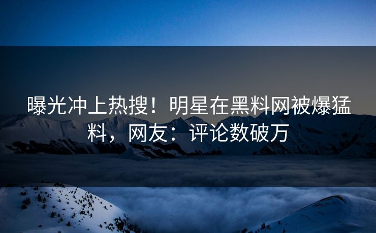 曝光冲上热搜！明星在黑料网被爆猛料，网友：评论数破万