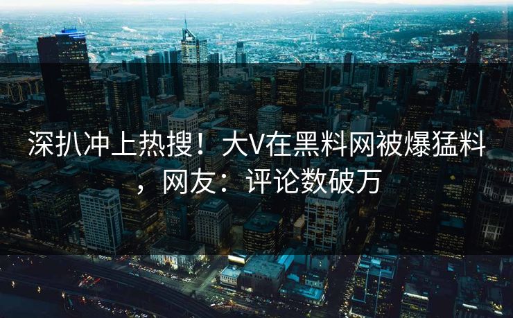 深扒冲上热搜！大V在黑料网被爆猛料，网友：评论数破万