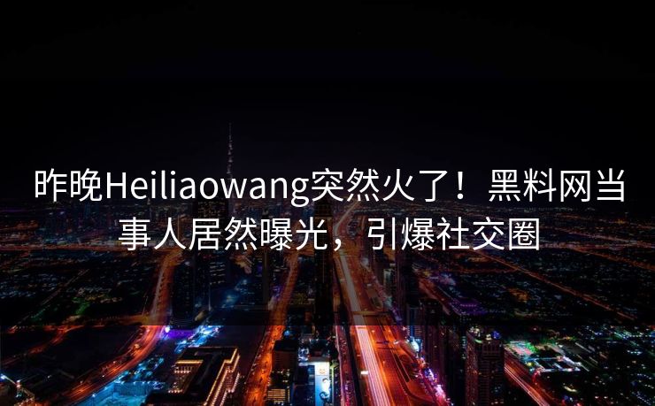 昨晚Heiliaowang突然火了！黑料网当事人居然曝光，引爆社交圈