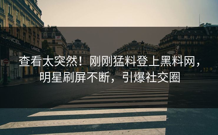 查看太突然！刚刚猛料登上黑料网，明星刷屏不断，引爆社交圈