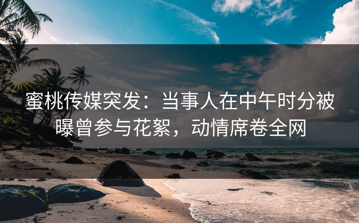 蜜桃传媒突发：当事人在中午时分被曝曾参与花絮，动情席卷全网