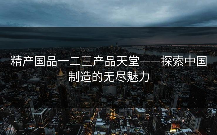 精产国品一二三产品天堂——探索中国制造的无尽魅力