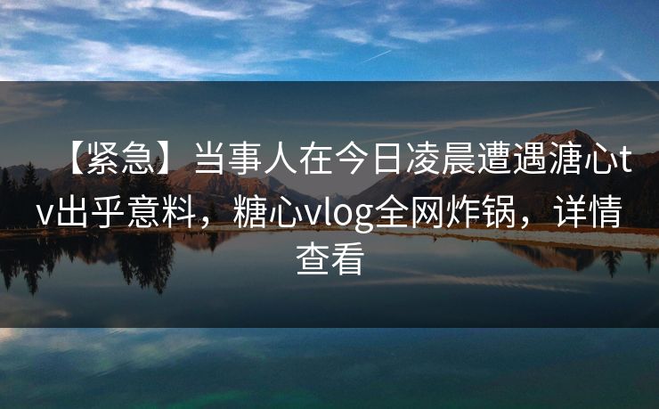 【紧急】当事人在今日凌晨遭遇溏心tv出乎意料，糖心vlog全网炸锅，详情查看