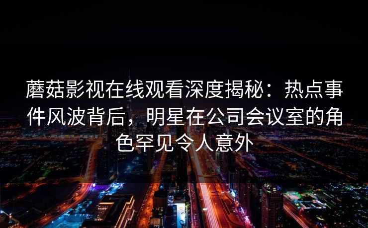 蘑菇影视在线观看深度揭秘：热点事件风波背后，明星在公司会议室的角色罕见令人意外