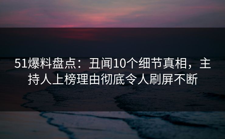 51爆料盘点：丑闻10个细节真相，主持人上榜理由彻底令人刷屏不断