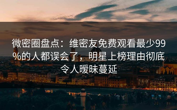 微密圈盘点：维密友免费观看最少99%的人都误会了，明星上榜理由彻底令人暧昧蔓延