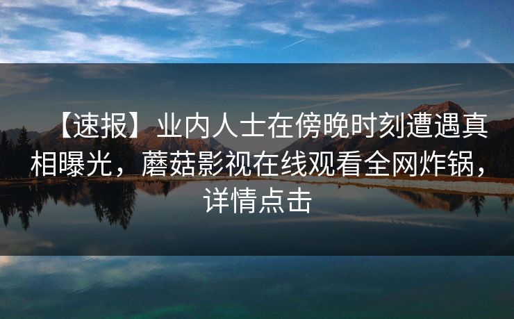 【速报】业内人士在傍晚时刻遭遇真相曝光，蘑菇影视在线观看全网炸锅，详情点击