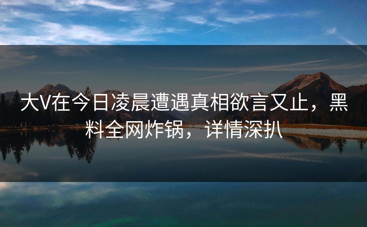 大V在今日凌晨遭遇真相欲言又止，黑料全网炸锅，详情深扒