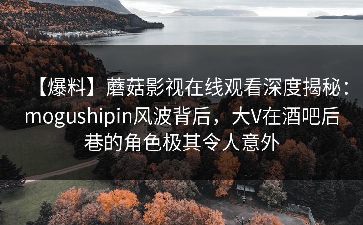 【爆料】蘑菇影视在线观看深度揭秘：mogushipin风波背后，大V在酒吧后巷的角色极其令人意外