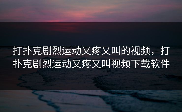 打扑克剧烈运动又疼又叫的视频，打扑克剧烈运动又疼又叫视频下载软件