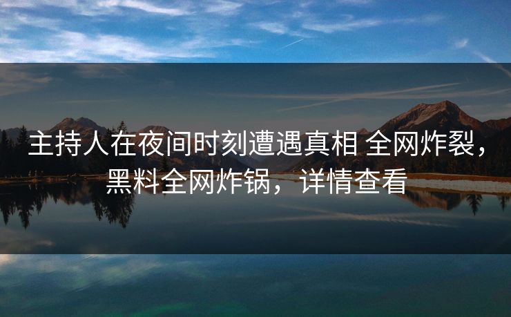 主持人在夜间时刻遭遇真相 全网炸裂，黑料全网炸锅，详情查看
