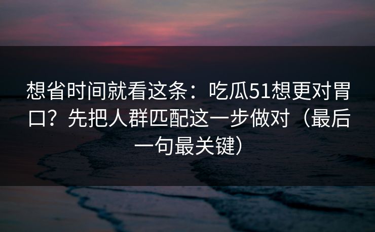 想省时间就看这条：吃瓜51想更对胃口？先把人群匹配这一步做对（最后一句最关键）