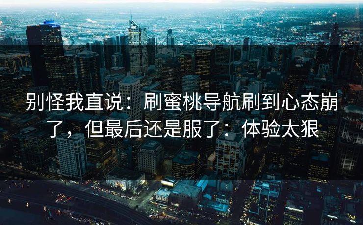 别怪我直说：刷蜜桃导航刷到心态崩了，但最后还是服了：体验太狠