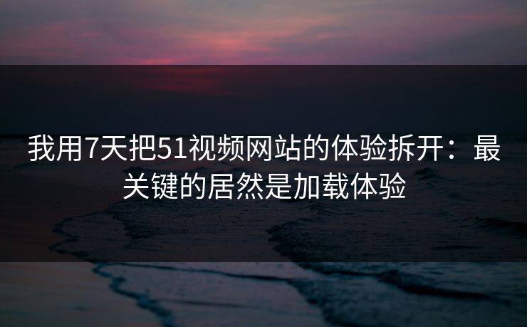 我用7天把51视频网站的体验拆开：最关键的居然是加载体验