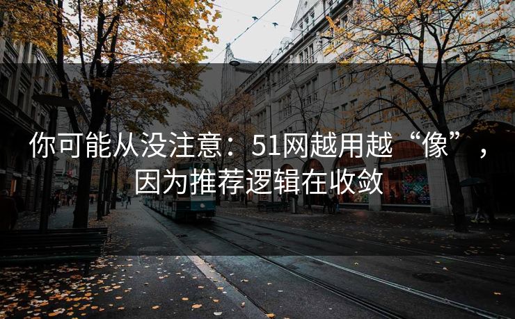 你可能从没注意：51网越用越“像”，因为推荐逻辑在收敛