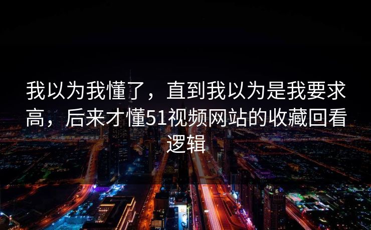 我以为我懂了，直到我以为是我要求高，后来才懂51视频网站的收藏回看逻辑