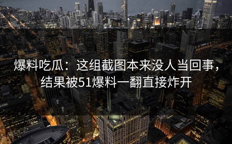 爆料吃瓜：这组截图本来没人当回事，结果被51爆料一翻直接炸开